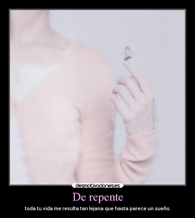 De repente - toda tu vida me resulta tan lejana que hasta parece un sueño.