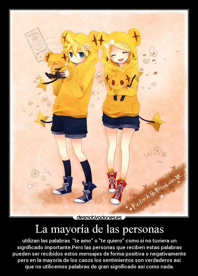 La mayoría de las personas - utilizan las palabras te amo o te quiero como si no tuviera un
significado importante.Pero las personas que reciben estas palabras
pueden ser recibidos estos mensajes de forma positiva o negativamente
pero en la mayoría de los casos los sentimientos son verdaderos así
que no utilicemos palabras de gran significado así como nada.