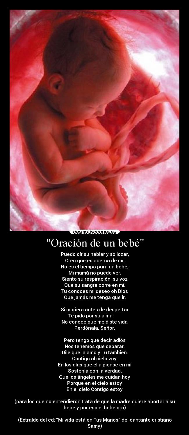 Oración de un bebé - Puedo oír su hablar y sollozar,
Creo que es acerca de mí.
No es el tiempo para un bebé,
Mi mamá no puede ver.
Siento su respiración, su voz
Que su sangre corre en mí.
Tu conoces mi deseo oh Dios
Que jamás me tenga que ir.
Si muriera antes de despertar
Te pido por su alma.
No conoce que me diste vida
Perdónala, Señor.
Pero tengo que decir adiós
Nos tenemos que separar.
Dile que la amo y Tú también.
Contigo al cielo voy.
En los días que ella piense en mí
Sostenla con la verdad,
Que los ángeles me cuidan hoy
Porque en el cielo estoy
En el cielo Contigo estoy
(para los que no entendieron trata de que la madre quiere abortar a su
bebé y por eso el bebé ora)
(Extraído del cd: Mi vida está en Tus Manos del cantante cristiano
Samy)