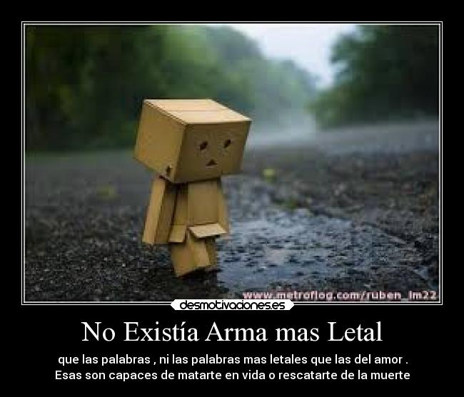 No Existía Arma mas Letal - que las palabras , ni las palabras mas letales que las del amor .
Esas son capaces de matarte en vida o rescatarte de la muerte