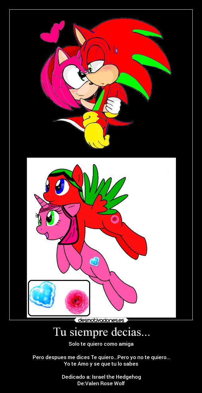 Tu siempre decias... - Solo te quiero como amiga

Pero despues me dices Te quiero...Pero yo no te quiero...
Yo te Amo y se que tu lo sabes

Dedicado a: Israel the Hedgehog
De:Valen Rose Wolf