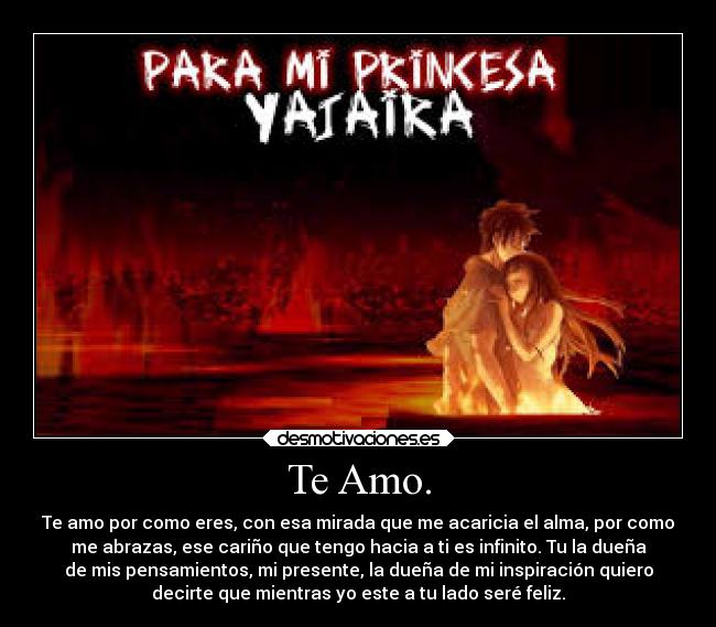 Te Amo. - Te amo por como eres, con esa mirada que me acaricia el alma, por como
me abrazas, ese cariño que tengo hacia a ti es infinito. Tu la dueña
de mis pensamientos, mi presente, la dueña de mi inspiración quiero
decirte que mientras yo este a tu lado seré feliz.