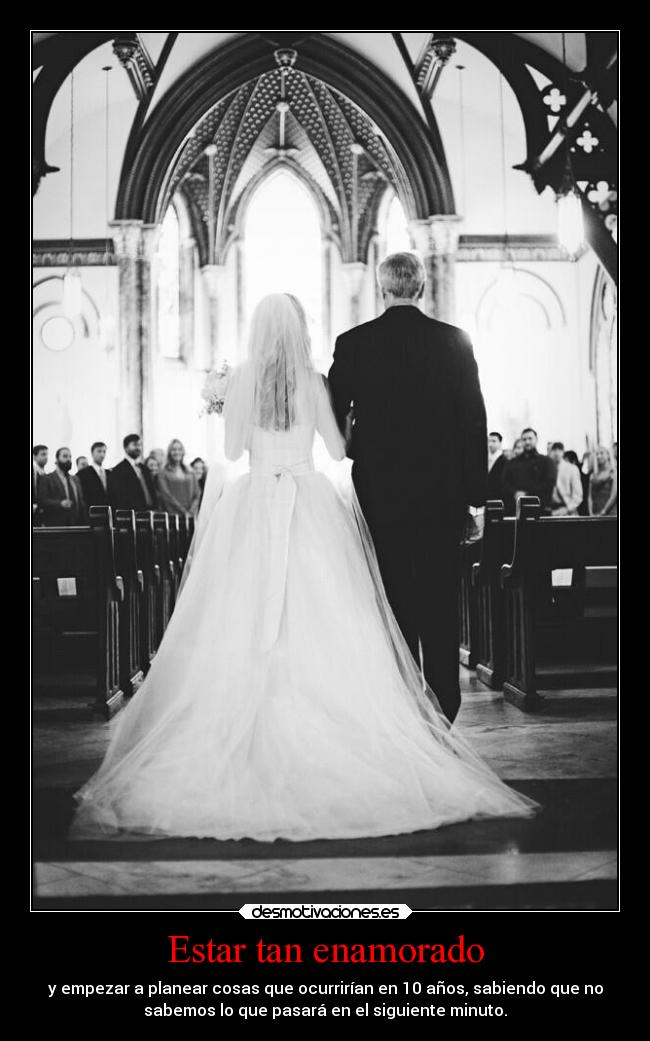 Estar tan enamorado - y empezar a planear cosas que ocurrirían en 10 años, sabiendo que no
sabemos lo que pasará en el siguiente minuto.