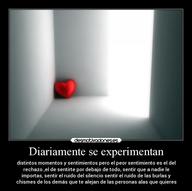 Diariamente se experimentan - distintos momentos y sentimientos pero el peor sentimiento es el del
rechazo ,el de sentirte por debajo de todo, sentir que a nadie le
importas, sentir el ruido del silencio sentir el ruido de las burlas y
chismes de los demás que te alejan de las personas alas que quieres