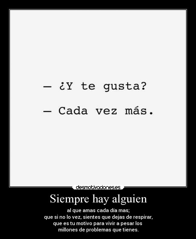 Siempre hay alguien - al que amas cada día mas;
que si no lo vez, sientes que dejas de respirar,
que es tu motivo para vivir a pesar los 
millones de problemas que tienes.