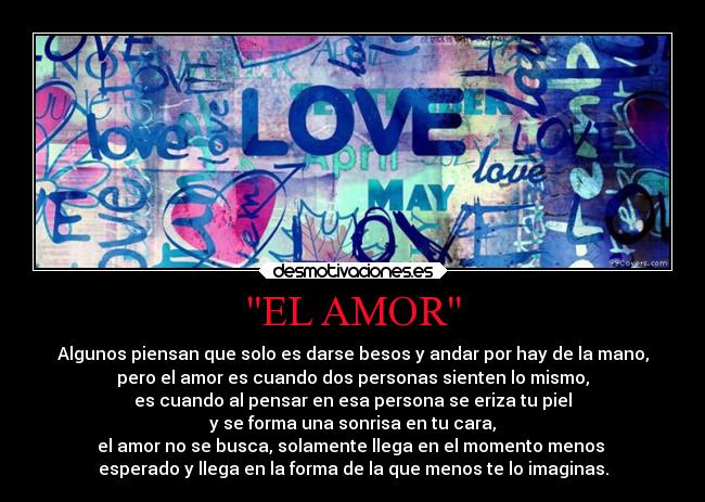 EL AMOR - Algunos piensan que solo es darse besos y andar por hay de la mano,
pero el amor es cuando dos personas sienten lo mismo,
es cuando al pensar en esa persona se eriza tu piel
y se forma una sonrisa en tu cara,
el amor no se busca, solamente llega en el momento menos 
esperado y llega en la forma de la que menos te lo imaginas.