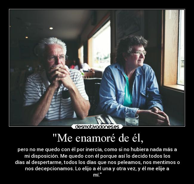 Me enamoré de él, - pero no me quedo con él por inercia, como si no hubiera nada más a
mi disposición. Me quedo con él porque así lo decido todos los
días al despertarme, todos los días que nos peleamos, nos mentimos o
nos decepcionamos. Lo elijo a él una y otra vez, y él me elije a
mí.