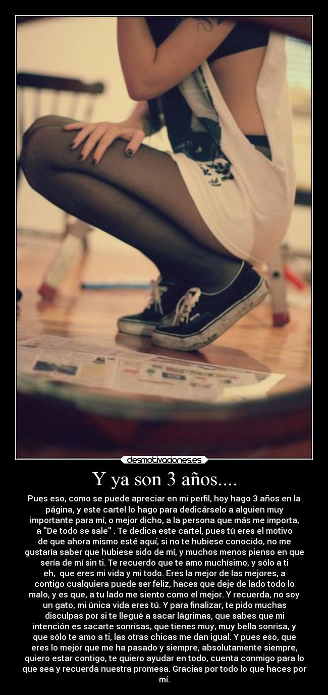 Y ya son 3 años.... - Pues eso, como se puede apreciar en mi perfil, hoy hago 3 años en la
página, y este cartel lo hago para dedicárselo a alguien muy
importante para mí, o mejor dicho, a la persona que más me importa,
a De todo se sale . Te dedica este cartel, pues tú eres el motivo
de que ahora mismo esté aquí, si no te hubiese conocido, no me
gustaría saber que hubiese sido de mí, y muchos menos pienso en que
sería de mí sin ti. Te recuerdo que te amo muchísimo, y sólo a ti
eh,  que eres mi vida y mi todo. Eres la mejor de las mejores, a
contigo cualquiera puede ser feliz, haces que deje de lado todo lo
malo, y es que, a tu lado me siento como el mejor. Y recuerda, no soy
un gato, mi única vida eres tú. Y para finalizar, te pido muchas
disculpas por si te llegué a sacar lágrimas, que sabes que mi
intención es sacarte sonrisas, que tienes muy, muy bella sonrisa, y
que sólo te amo a ti, las otras chicas me dan igual. Y pues eso, que
eres lo mejor que me ha pasado y siempre, absolutamente siempre,
quiero estar contigo, te quiero ayudar en todo, cuenta conmigo para lo
que sea y recuerda nuestra promesa. Gracias por todo lo que haces por
mí.