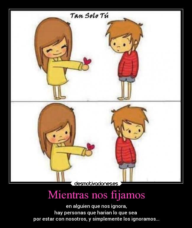 Mientras nos fijamos - en alguien que nos ignora,
hay personas que harian lo que sea 
por estar con nosotros, y simplemente los ignoramos...