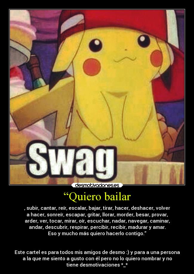 “Quiero bailar - , subir, cantar, reír, escalar, bajar, tirar, hacer, deshacer, volver
a hacer, sonreír, escapar, gritar, llorar, morder, besar, provar,
arder, ver, tocar, mirar, oír, escuchar, nadar, navegar, caminar,
andar, descubrir, respirar, percibir, recibir, madurar y amar.
Eso y mucho más quiero hacerlo contigo.”
Este cartel es para todos mis amigos de desmo :) y para a una persona
a la que me siento a gusto con él pero no lo quiero nombrar y no
tiene desmotivaciones *_*