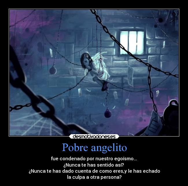 Pobre angelito - fue condenado por nuestro egoísmo...
¿Nunca te has sentido así? 
¿Nunca te has dado cuenta de como eres,y le has echado
la culpa a otra persona?