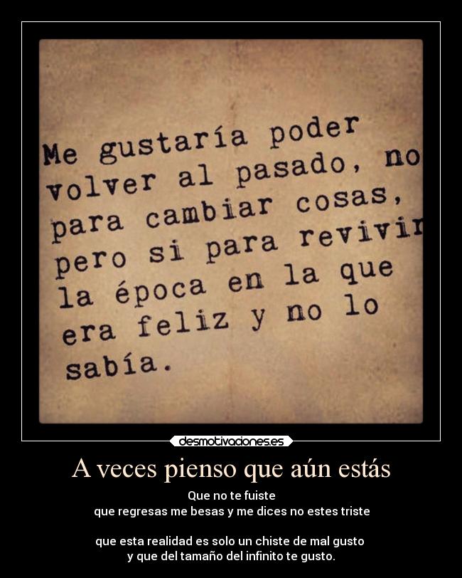 A veces pienso que aún estás - Que no te fuiste
que regresas me besas y me dices no estes triste

que esta realidad es solo un chiste de mal gusto 
y que del tamaño del infinito te gusto.