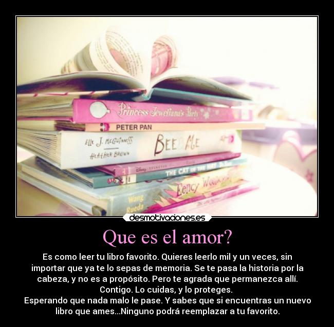 Que es el amor? - Es como leer tu libro favorito. Quieres leerlo mil y un veces, sin
importar que ya te lo sepas de memoria. Se te pasa la historia por la
cabeza, y no es a propósito. Pero te agrada que permanezca allí.
Contigo. Lo cuidas, y lo proteges. 
Esperando que nada malo le pase. Y sabes que si encuentras un nuevo
libro que ames...Ninguno podrá reemplazar a tu favorito.