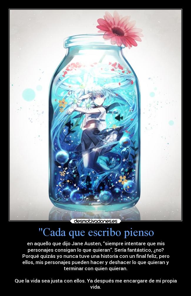 Cada que escribo pienso - en aquello que dijo Jane Austen, “siempre intentare que mis
personajes consigan lo que quieran”. Sería fantástico, ¿no?
Porqué quizás yo nunca tuve una historia con un final feliz, pero
ellos, mis personajes pueden hacer y deshacer lo que quieran y
terminar con quien quieran.

Que la vida sea justa con ellos. Ya después me encargare de mi propia
vida.