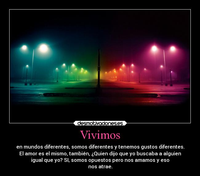 Vivimos - en mundos diferentes, somos diferentes y tenemos gustos diferentes.
El amor es el mismo, también, ¿Quien dijo que yo buscaba a alguien
igual que yo? SI, somos opuestos pero nos amamos y eso
nos atrae.