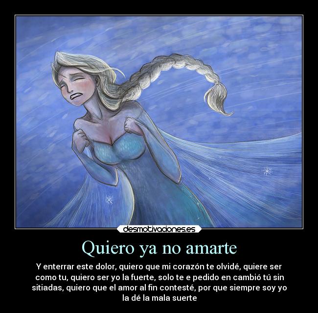 Quiero ya no amarte - Y enterrar este dolor, quiero que mi corazón te olvidé, quiere ser
como tu, quiero ser yo la fuerte, solo te e pedido en cambió tú sin
sitiadas, quiero que el amor al fin contesté, por que siempre soy yo
la dé la mala suerte