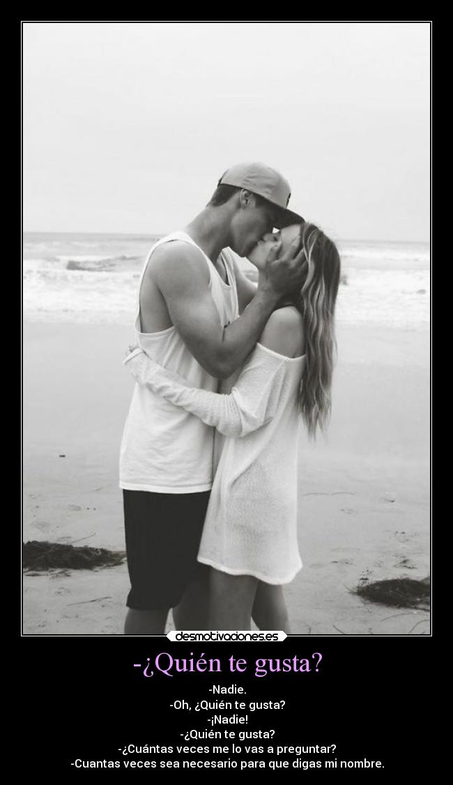 -¿Quién te gusta? - -Nadie.
-Oh, ¿Quién te gusta?
-¡Nadie!
-¿Quién te gusta?
-¿Cuántas veces me lo vas a preguntar?
-Cuantas veces sea necesario para que digas mi nombre.
