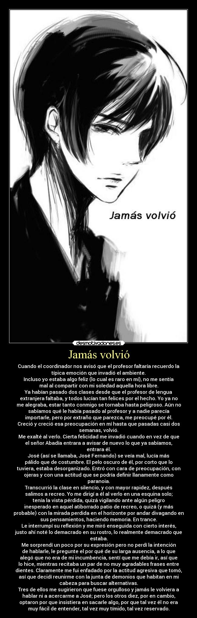 Jamás volvió - Cuando el coordinador nos avisó que el profesor faltaría recuerdo la
típica emoción que invadió el ambiente.
Incluso yo estaba algo feliz (lo cual es raro en mí), no me sentía
mal al compartir con mi soledad aquella hora libre.
Ya habían pasado dos clases desde que el profesor de lengua
extranjera faltaba, y todos lucían tan felices por el hecho. Yo ya no
me alegraba, estar tanto conmigo se tornaba hasta peligroso. Aún no
sabíamos qué le había pasado al profesor y a nadie parecía
importarle, pero por extraño que parezca, me preocupé por él.
Creció y creció esa preocupación en mí hasta que pasadas casi dos
semanas, volvió.
Me exalté al verlo. Cierta felicidad me invadió cuando en vez de que
el señor Abadía entrara a avisar de nuevo lo que ya sabíamos,
entrara él.
José (así se llamaba, José Fernando) se veía mal, lucía más
pálido que de costumbre. El pelo oscuro de él, por corto que lo
tuviera, estaba desorganizado. Entró con cara de preocupación, con
ojeras y con una actitud que se podría definir llanamente como
paranoia.
Transcurrió la clase en silencio, y con mayor rapidez, después
salimos a recreo. Yo me dirigí a él al verlo en una esquina solo;
tenía la vista pérdida, quizá vigilando ante algún peligro
inesperado en aquel atiborrado patio de recreo, o quizá (y más
probable) con la mirada perdida en el horizonte por andar divagando en
sus pensamientos, haciendo memoria. En trance.
Le interrumpí su reflexión y me miró enseguida con cierto interés,
justo ahí noté lo demacrado en su rostro, lo realmente demacrado que
estaba.
Me sorprendí un poco por su expresión pero no perdí la intención
de hablarle, le pregunte el por qué de su larga ausencia, a lo que
alegó que no era de mi incumbencia, sentí que me debía ir, así que
lo hice, mientras recitaba un par de no muy agradables frases entre
dientes. Claramente me fui enfadado por la actitud agresiva que tomó,
así que decidí reunirme con la junta de demonios que habitan en mi
cabeza para buscar alternativas.
Tres de ellos me sugirieron que fuese orgulloso y jamás le volviera a
hablar ni a acercarme a José; pero los otros diez, por en cambio,
optaron por que insistiera en sacarle algo, por que tal vez él no era
muy fácil de entender, tal vez muy tímido, tal vez reservado.