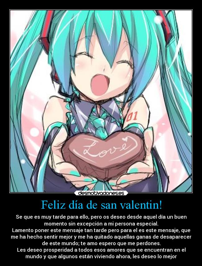 Feliz día de san valentin! - Se que es muy tarde para ello, pero os deseo desde aquel día un buen
momento sin excepción a mi persona especial.
Lamento poner este mensaje tan tarde pero para el es este mensaje, que
me ha hecho sentir mejor y me ha quitado aquellas ganas de desaparecer
de este mundo; te amo espero que me perdones.
Les deseo prosperidad a todos esos amores que se encuentran en el
mundo y que algunos están viviendo ahora, les deseo lo mejor