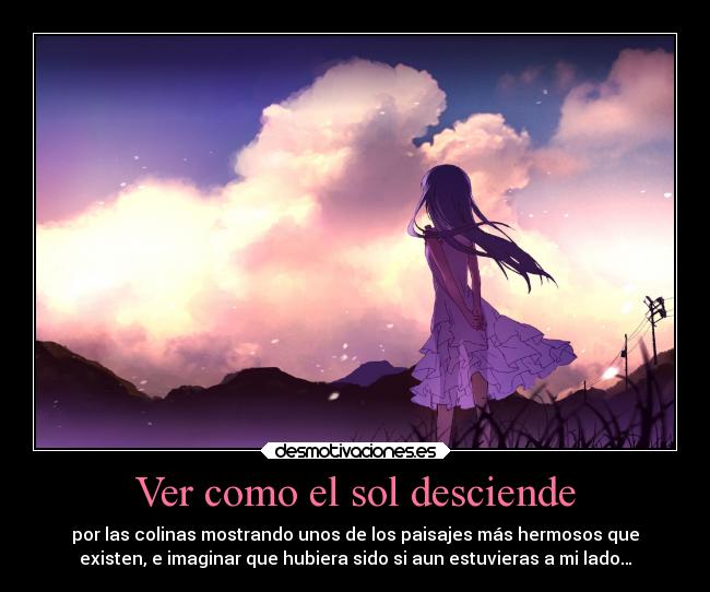 Ver como el sol desciende - por las colinas mostrando unos de los paisajes más hermosos que
existen, e imaginar que hubiera sido si aun estuvieras a mi lado…