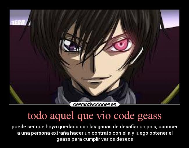 todo aquel que vio code geass - puede ser que haya quedado con las ganas de desafiar un pais, conocer
a una persona extraña hacer un contrato con ella y luego obtener el
geass para cumplir varios deseos