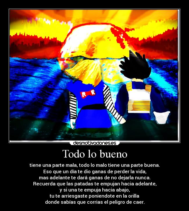 Todo lo bueno - tiene una parte mala, todo lo malo tiene una parte buena.
Eso que un día te dio ganas de perder la vida,
mas adelante te dará ganas de no dejarla nunca.
Recuerda que las patadas te empujan hacia adelante,
y si una te empuja hacia abajo,
tu te arriesgaste poniendote en la orilla
donde sabías que corrias el peligro de caer.