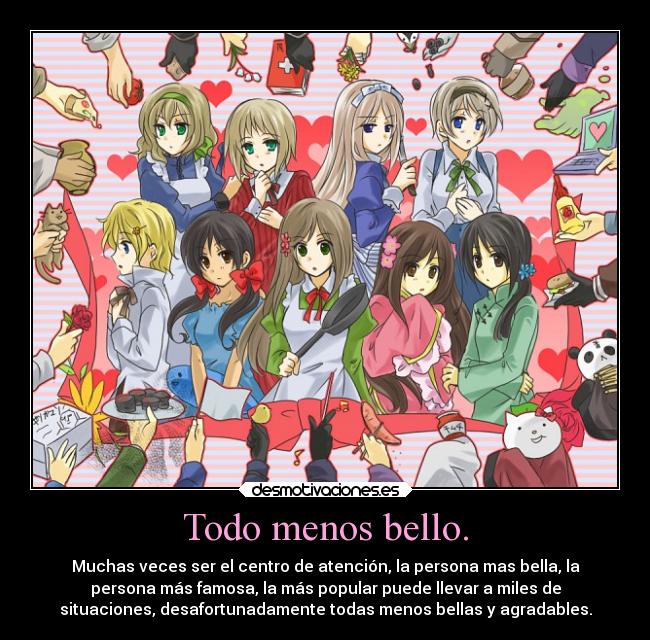 Todo menos bello. - Muchas veces ser el centro de atención, la persona mas bella, la
persona más famosa, la más popular puede llevar a miles de
situaciones, desafortunadamente todas menos bellas y agradables.