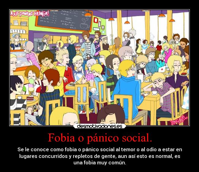 Fobia o pánico social. - Se le conoce como fobia o pánico social al temor o al odio a estar en
lugares concurridos y repletos de gente, aun así esto es normal, es
una fobia muy común.