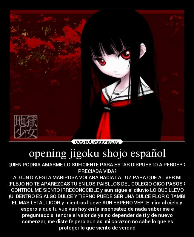 opening jigoku shojo español - ¿QUIEN PODRIA AMARME LO SUFICIENTE PARA ESTAR DISPUESTO A PERDER SU
PRECIADA VIDA?
ALGÚN DIA ESTA MARIPOSA VOLARA HACIA LA LUZ PARA QUE AL VER MI
REFLEJO NO TE APAREZCAS TU EN LOS PAISLLOS DEL COLEGIO OIGO PASOS SIN
CONTROL ME SIENTO IRRECONOCIBLE y aun sigue el diluvio LO QUE LLEVO
AQUI DENTRO ES ALGO DULCE Y TIERNO PUEDE SER UNA DULCE FLOR O TAMBIEN
EL MAS LETAL LICOR y mientras llueve AUN ESPERO VERTE miro al cielo y
espero a que tu vuelvas hoy en la insensatez de nada saber me e
preguntado si tendre el valor de ya no depender de ti y de nuevo
comenzar, me diste fe pero aun asi mi corazon no sabe lo que es
proteger lo que siento de verdad