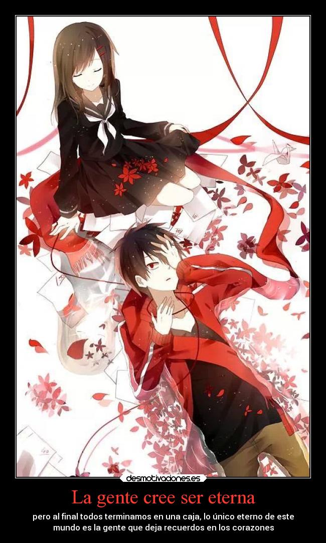 La gente cree ser eterna - pero al final todos terminamos en una caja, lo único eterno de este
mundo es la gente que deja recuerdos en los corazones