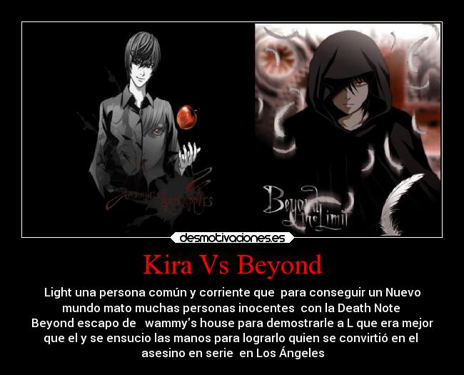 Kira Vs Beyond - Light una persona común y corriente que para conseguir un Nuevo
mundo mato muchas personas inocentes con la Death Note
Beyond escapo de wammys house para demostrarle a L que era mejor
que el y se ensucio las manos para lograrlo quien se convirtió en el
asesino en serie en Los Ángeles
