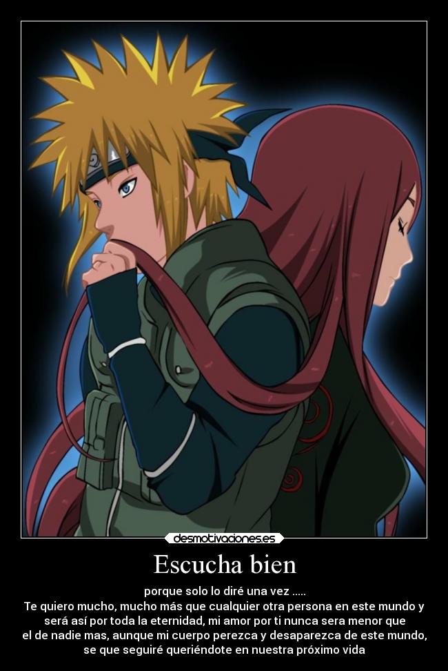 Escucha bien - porque solo lo diré una vez .....
Te quiero mucho, mucho más que cualquier otra persona en este mundo y
será así por toda la eternidad, mi amor por ti nunca sera menor que
el de nadie mas, aunque mi cuerpo perezca y desaparezca de este mundo,
se que seguiré queriéndote en nuestra próximo vida