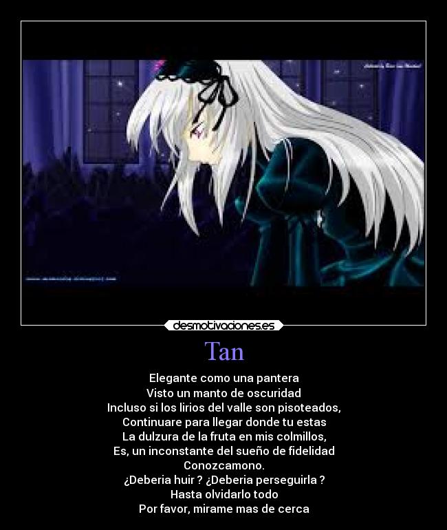 Tan - Elegante como una pantera
Visto un manto de oscuridad
Incluso si los lirios del valle son pisoteados,
Continuare para llegar donde tu estas
La dulzura de la fruta en mis colmillos,
Es, un inconstante del sueño de fidelidad
Conozcamono.
¿Deberia huir ? ¿Deberia perseguirla ?
Hasta olvidarlo todo
Por favor, mirame mas de cerca
