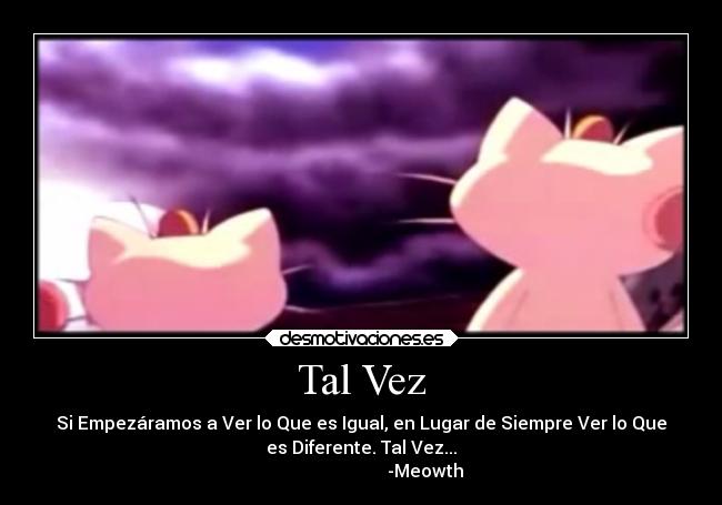 Tal Vez - Si Empezáramos a Ver lo Que es Igual, en Lugar de Siempre Ver lo Que
es Diferente. Tal Vez...
-Meowth