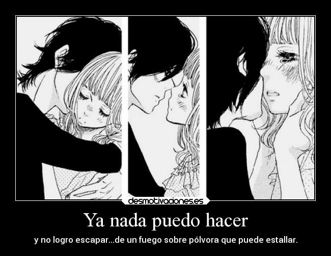 Ya nada puedo hacer - y no logro escapar...de un fuego sobre pólvora que puede estallar.
