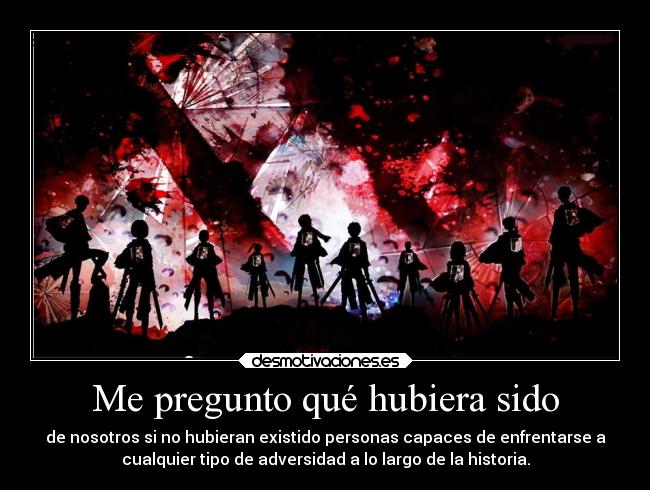 Me pregunto qué hubiera sido - de nosotros si no hubieran existido personas capaces de enfrentarse a
cualquier tipo de adversidad a lo largo de la historia.