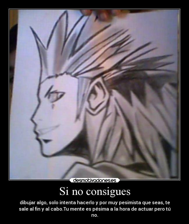 Si no consigues - dibujar algo, solo intenta hacerlo y por muy pesimista que seas, te
sale al fin y al cabo.Tu mente es pésima a la hora de actuar pero tú
no.