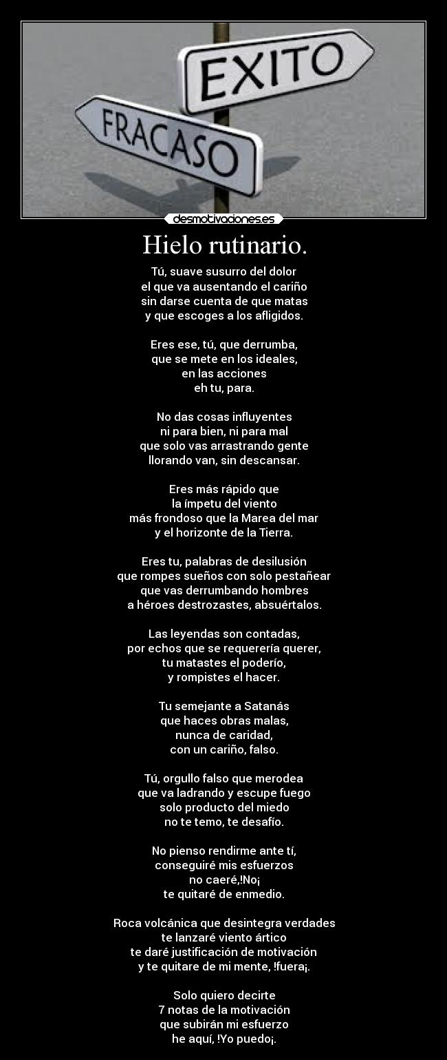 Hielo rutinario. - Tú, suave susurro del dolor
el que va ausentando el cariño
sin darse cuenta de que matas
y que escoges a los afligidos.

Eres ese, tú, que derrumba,
que se mete en los ideales,
en las acciones
eh tu, para.

No das cosas influyentes
ni para bien, ni para mal
que solo vas arrastrando gente
llorando van, sin descansar.

Eres más rápido que
la ímpetu del viento
más frondoso que la Marea del mar
y el horizonte de la Tierra.
 
Eres tu, palabras de desilusión
que rompes sueños con solo pestañear
que vas derrumbando hombres
a héroes destrozastes, absuértalos.

Las leyendas son contadas,
por echos que se requerería querer,
tu matastes el poderío,
y rompistes el hacer.

Tu semejante a Satanás
que haces obras malas,
nunca de caridad,
con un cariño, falso.

Tú, orgullo falso que merodea
que va ladrando y escupe fuego
solo producto del miedo
no te temo, te desafío.

No pienso rendirme ante tí,
conseguiré mis esfuerzos
no caeré,!No¡
te quitaré de enmedio.

Roca volcánica que desintegra verdades
te lanzaré viento ártico
te daré justificación de motivación
y te quitare de mi mente, !fuera¡.

Solo quiero decirte
7 notas de la motivación
que subirán mi esfuerzo
he aquí, !Yo puedo¡.