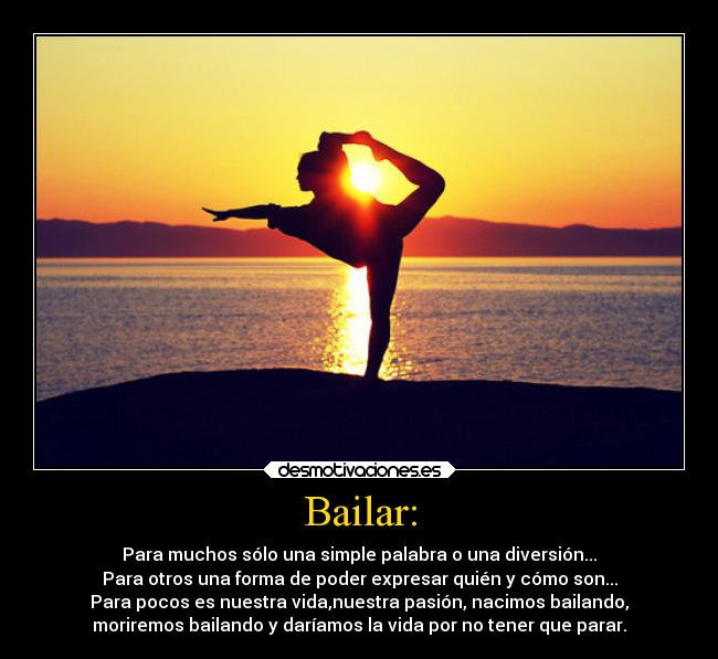 Bailar: - Para muchos sólo una simple palabra o una diversión...
Para otros una forma de poder expresar quién y cómo son...
Para pocos es nuestra vida,nuestra pasión, nacimos bailando,
moriremos bailando y daríamos la vida por no tener que parar.
