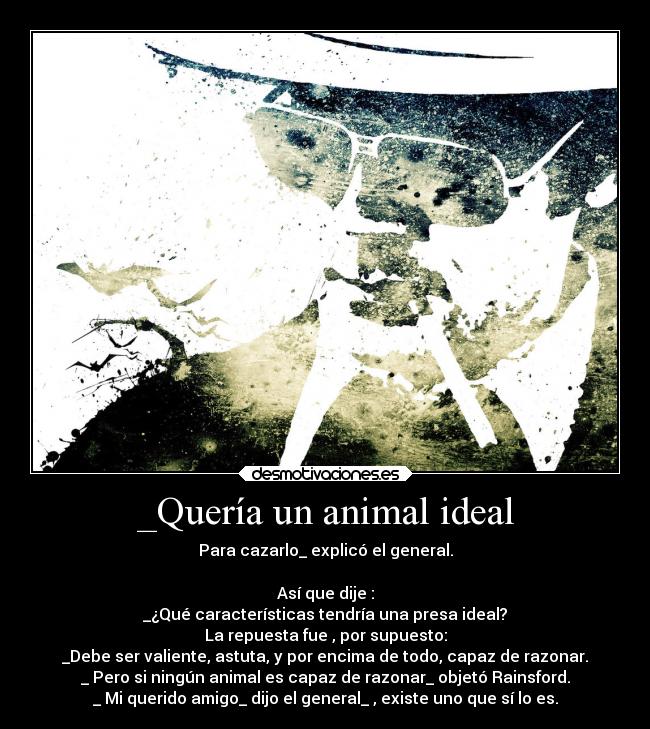 _Quería un animal ideal - Para cazarlo_ explicó el general.

Así que dije :
_¿Qué características tendría una presa ideal?
La repuesta fue , por supuesto:
_Debe ser valiente, astuta, y por encima de todo, capaz de razonar.
_ Pero si ningún animal es capaz de razonar_ objetó Rainsford.
_ Mi querido amigo_ dijo el general_ , existe uno que sí lo es.