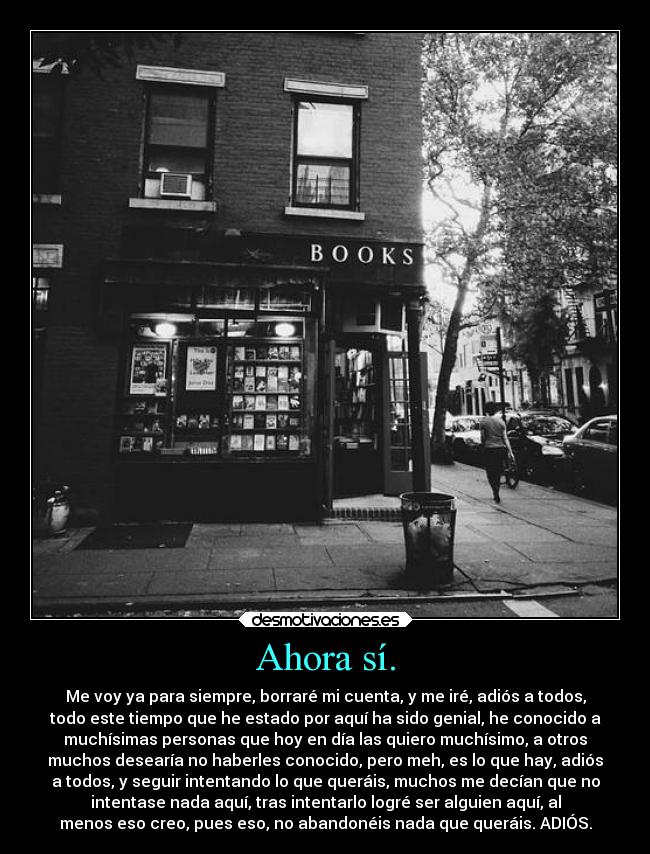 Ahora sí. - Me voy ya para siempre, borraré mi cuenta, y me iré, adiós a todos,
todo este tiempo que he estado por aquí ha sido genial, he conocido a
muchísimas personas que hoy en día las quiero muchísimo, a otros
muchos desearía no haberles conocido, pero meh, es lo que hay, adiós
a todos, y seguir intentando lo que queráis, muchos me decían que no
intentase nada aquí, tras intentarlo logré ser alguien aquí, al
menos eso creo, pues eso, no abandonéis nada que queráis. ADIÓS.