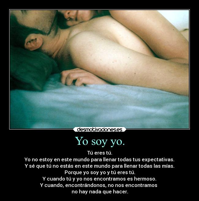 Yo soy yo. - Tú eres tú.
Yo no estoy en este mundo para llenar todas tus expectativas.
Y sé que tú no estás en este mundo para llenar todas las mías.
Porque yo soy yo y tú eres tú.
Y cuando tú y yo nos encontramos es hermoso.
Y cuando, encontrándonos, no nos encontramos 
no hay nada que hacer.