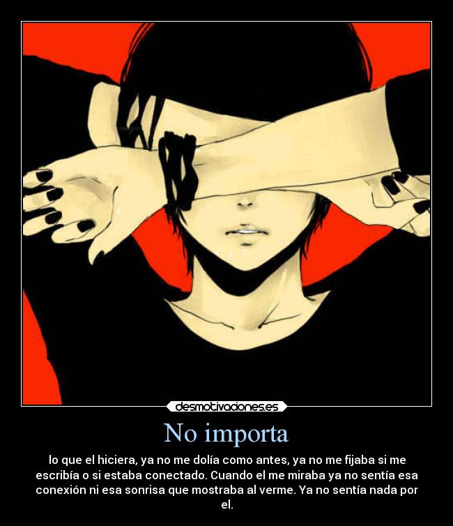 No importa - lo que el hiciera, ya no me dolía como antes, ya no me fijaba si me
escribía o si estaba conectado. Cuando el me miraba ya no sentía esa
conexión ni esa sonrisa que mostraba al verme. Ya no sentía nada por
el.