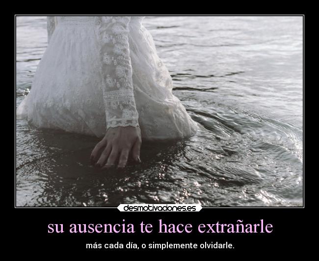 su ausencia te hace extrañarle - más cada día, o simplemente olvidarle.