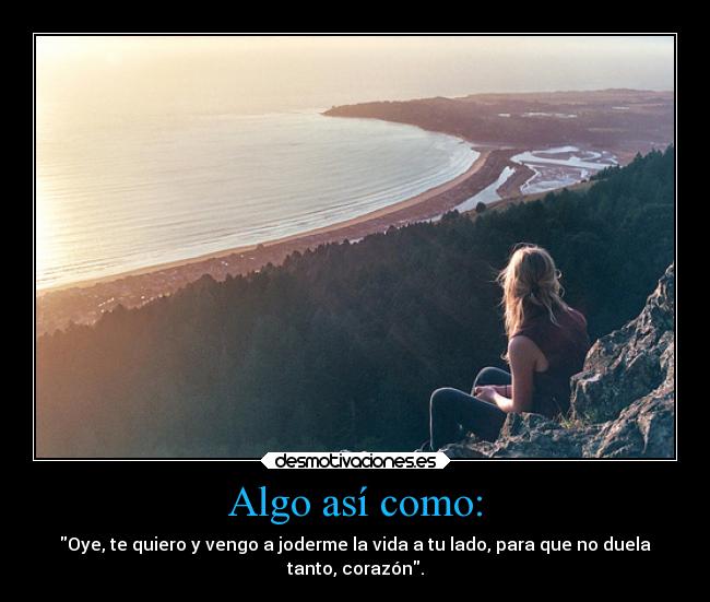 Algo así como: - Oye, te quiero y vengo a joderme la vida a tu lado, para que no duela
tanto, corazón.