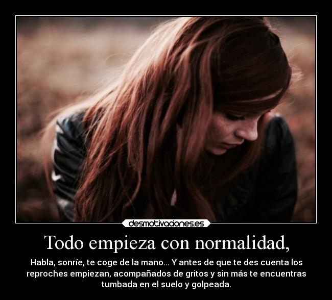 Todo empieza con normalidad, - Habla, sonríe, te coge de la mano... Y antes de que te des cuenta los
reproches empiezan, acompañados de gritos y sin más te encuentras
tumbada en el suelo y golpeada.