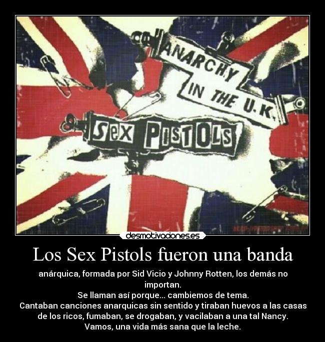 Los Sex Pistols fueron una banda - anárquica, formada por Sid Vicio y Johnny Rotten, los demás no
importan.
Se llaman así porque... cambiemos de tema.
Cantaban canciones anarquicas sin sentido y tiraban huevos a las casas
de los ricos, fumaban, se drogaban, y vacilaban a una tal Nancy.
Vamos, una vida más sana que la leche.
