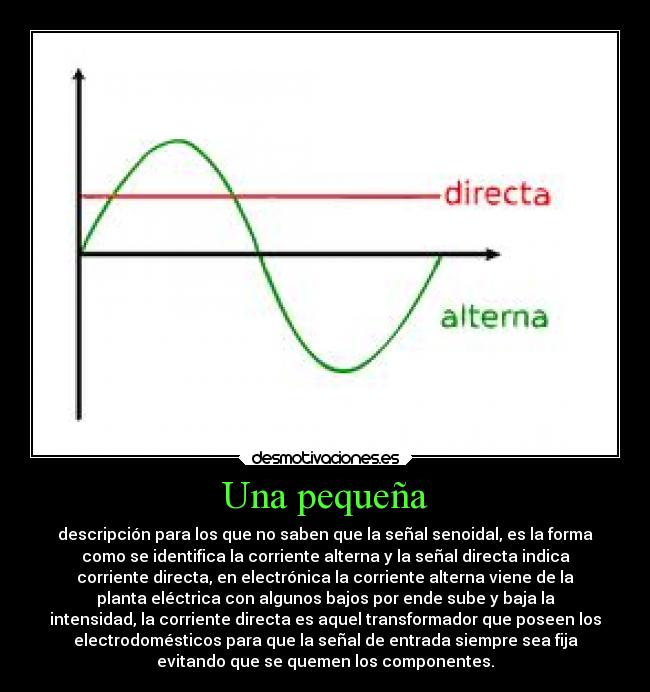 Una pequeña - descripción para los que no saben que la señal senoidal, es la forma
como se identifica la corriente alterna y la señal directa indica
corriente directa, en electrónica la corriente alterna viene de la
planta eléctrica con algunos bajos por ende sube y baja la
intensidad, la corriente directa es aquel transformador que poseen los
electrodomésticos para que la señal de entrada siempre sea fija
evitando que se quemen los componentes.