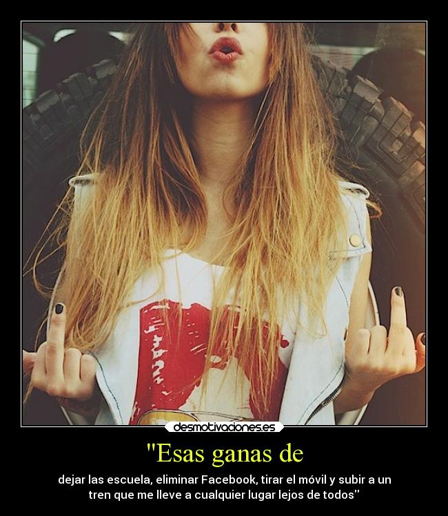 Esas ganas de - dejar las escuela, eliminar Facebook, tirar el móvil y subir a un
tren que me lleve a cualquier lugar lejos de todos