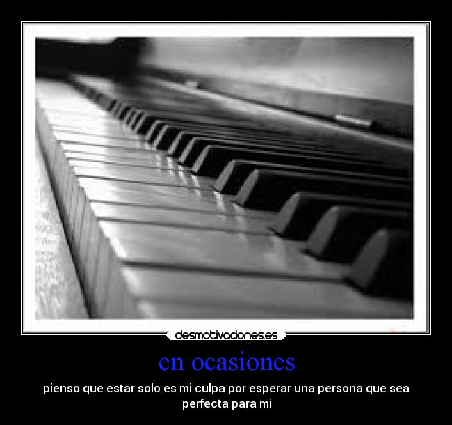 en ocasiones - pienso que estar solo es mi culpa por esperar una persona que sea
perfecta para mi